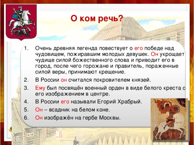 О ком речь? Очень древняя легенда повествует о его победе над чудовищем, пожиравшим молодых девушек. Он укрощает чудище силой божественного слова и приводит его в город, после чего горожане и правитель, пораженные силой веры, принимают крещение. В России он считался покровителем князей. Ему был посвящён военный орден в виде белого креста с его изображением в центре. В России его называли Егорий Храбрый. Он – всадник на белом коне. Он изображён на гербе Москвы.  