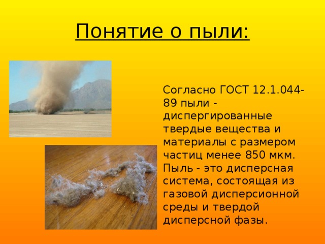 Понятие о пыли: Согласно ГОСТ 12.1.044-89 пыли - диспергированные твердые вещест­ва и материалы с размером частиц менее 850 мкм. Пыль - это дисперсная система, состоящая из газовой дисперсионной среды и твердой дисперсной фазы.  