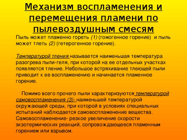 Механизм воспламенения и перемещения пламени по пылевоздушным смесям Пыль может пламенно гореть (1) (гомогенное горение) и пыль может тлеть (2) (гетерогенное горение).  Температурой тления называется наименьшая температура разогрева пыли-геля, при которой на ее отдельных участках появляется тление. Небольшое встряхивание тлеющей пыли приводит к ее воспламенению и начинается пламенное горение.  Помимо всего прочего пыли характеризуются  температурой самовоспламенения (3)- наименьшей температурой окружающей среды, при которой в условиях специальных испытаний наблюдается самовоспламенение вещества. Самовоспламенение- резкое увеличение скорости экзотермических реак­ций, сопровождающееся пламенным горением или взрывом. 