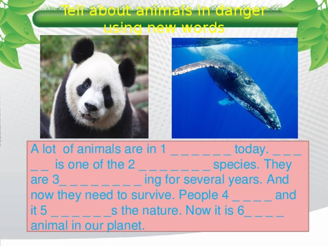 Tell about animals in danger using new words A lot of animals are in 1 _ _ _ _ _ _ today. _ _ _ _ _ is one of the 2 _ _ _ _ _ _ _ species. They are 3_ _ _ _ _ _ _ _ ing for several years. And now they need to survive. People 4 _ _ _ _ and it 5 _ _ _ _ _ _s the nature. Now it is 6_ _ _ _ animal in our planet. 
