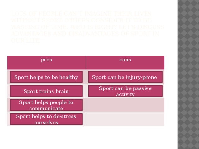 Lots of people can’t imagine their lives without sport. Others consider it to be wasting of time. Who is right? Let’s discuss advantages and disadvantages of sport in our life   pros cons Sport helps to be healthy Sport can be injury-prone Sport trains brain Sport can be passive activity Sport helps people to communicate Sport helps to de-stress ourselves 