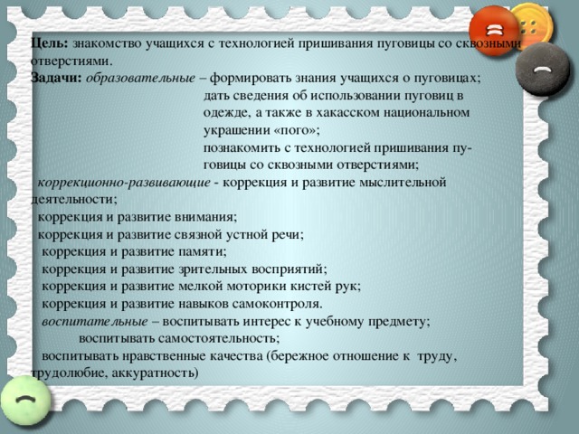 Цель: знакомство учащихся с технологией пришивания пуговицы со сквозными отверстиями. Задачи: образовательные – формировать знания учащихся о пуговицах;  дать сведения об использовании пуговиц в  одежде, а также в хакасском национальном  украшении «пого»;  познакомить с технологией пришивания пу-  говицы со сквозными отверстиями;  коррекционно-развивающие - коррекция и развитие мыслительной деятельности;  коррекция и развитие внимания;  коррекция и развитие связной устной речи;  коррекция и развитие памяти;  коррекция и развитие зрительных восприятий;  коррекция и развитие мелкой моторики кистей рук;  коррекция и развитие навыков самоконтроля.  воспитательные – воспитывать интерес к учебному предмету;  воспитывать самостоятельность;  воспитывать нравственные качества (бережное отношение к труду, трудолюбие, аккуратность)  