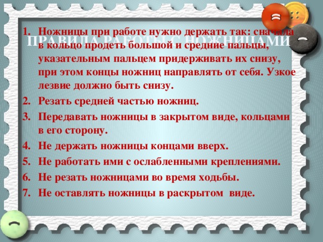 Ножницы при работе нужно держать так: сначала в кольцо продеть большой и средние пальцы, указательным пальцем придерживать их снизу, при этом концы ножниц направлять от себя. Узкое лезвие должно быть снизу. Резать средней частью ножниц. Передавать ножницы в закрытом виде, кольцами в его сторону. Не держать ножницы концами вверх. Не работать ими с ослабленными креплениями. Не резать ножницами во время ходьбы. Не оставлять ножницы в раскрытом виде.    Правила работы с ножницами 