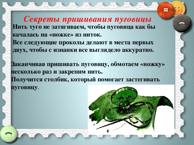 Секреты пришивания пуговицы Нить туго не затягиваем, чтобы пуговица как бы качалась на «ножке» из ниток. Все следующие проколы делают в места первых двух, чтобы с изнанки все выглядело аккуратно. Заканчивая пришивать пуговицу, обмотаем «ножку» несколько раз и закрепим нить. Получится столбик, который помогает застегивать пуговицу . 