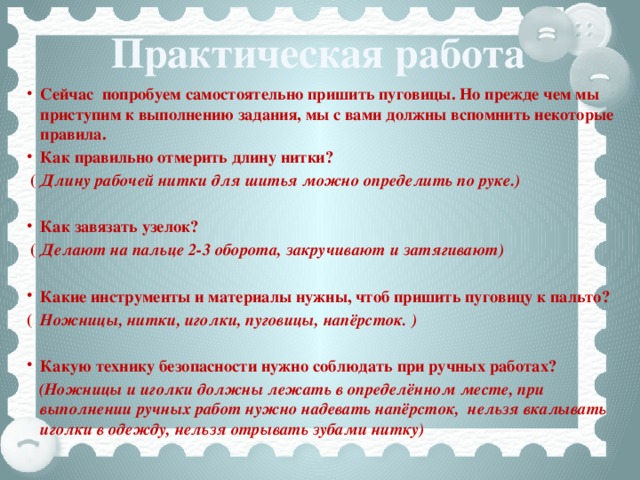 Практическая работа Сейчас попробуем самостоятельно пришить пуговицы. Но прежде чем мы приступим к выполнению задания, мы с вами должны вспомнить некоторые правила. Как правильно отмерить длину нитки?   ( Длину рабочей нитки для шитья можно определить по руке.)  Как завязать узелок?    ( Делают на пальце 2-3 оборота, закручивают и затягивают)  Какие инструменты и материалы нужны, чтоб пришить пуговицу к пальто?  (  Ножницы, нитки, иголки, пуговицы, напёрсток. )  Какую технику безопасности нужно соблюдать при ручных работах?   (Ножницы и иголки должны лежать в определённом месте, при выполнении ручных работ нужно надевать напёрсток, нельзя вкалывать иголки в одежду, нельзя отрывать зубами нитку)   