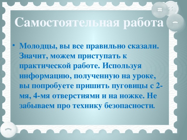 Самостоятельная работа Молодцы, вы все правильно сказали. Значит, можем приступать к практической работе. Используя информацию, полученную на уроке, вы попробуете пришить пуговицы с 2-мя, 4-мя отверстиями и на ножке. Не забываем про технику безопасности .  