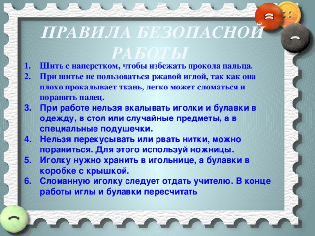 Правила безопасной работы  Шить с наперстком, чтобы избежать прокола пальца. При шитье не пользоваться ржавой иглой, так как она плохо прокалывает ткань, легко может сломаться и поранить палец. При работе нельзя вкалывать иголки и булавки в одежду, в стол или случайные предметы, а в специальные подушечки. Нельзя перекусывать или рвать нитки, можно пораниться. Для этого используй ножницы. Иголку нужно хранить в игольнице, а булавки в коробке с крышкой. Сломанную иголку следует отдать учителю. В конце работы иглы и булавки пересчитать 