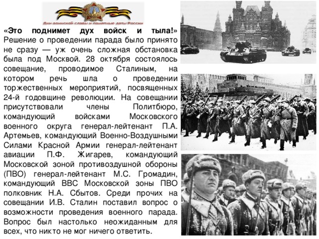 «Это поднимет дух войск и тыла!»  Решение о проведении парада было принято не сразу — уж очень сложная обстановка была под Москвой. 28 октября состоялось совещание, проводимое Сталиным, на котором речь шла о проведении торжественных мероприятий, посвященных 24-й годовщине революции. На совещании присутствовали члены Политбюро, командующий войсками Московского военного округа генерал-лейтенант П.А. Артемьев, командующий Военно-Воздушными Силами Красной Армии генерал-лейтенант авиации П.Ф. Жигарев, командующий Московской зоной противоздушной обороны (ПВО) генерал-лейтенант М.С. Громадин, командующий ВВС Московской зоны ПВО полковник Н.А. Сбытов. Среди прочих на совещании И.В. Сталин поставил вопрос о возможности проведения военного парада. Вопрос был настолько неожиданным для всех, что никто не мог ничего ответить. 