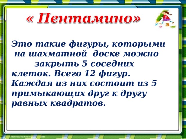 Это такие фигуры, которыми  на шахматной доске можно закрыть 5 соседних клеток. Всего 12 фигур. Каждая из них состоит из 5 примыкающих друг к другу равных квадратов. 