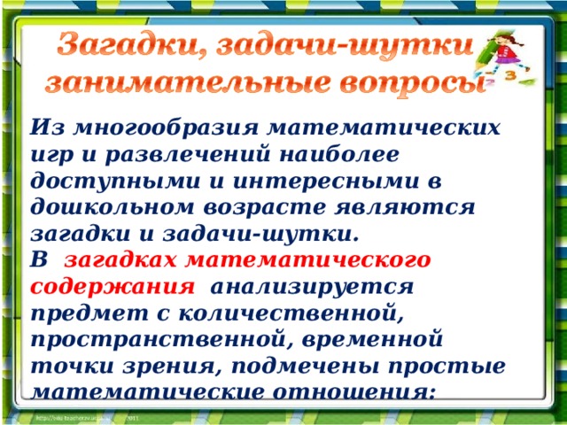 Из многообразия математических игр и развлечений наиболее доступными и интересными в дошкольном возрасте являются загадки и задачи-шутки. В загадках математического содержания анализируется предмет с количественной, пространственной, временной точки зрения, подмечены простые математические отношения: 