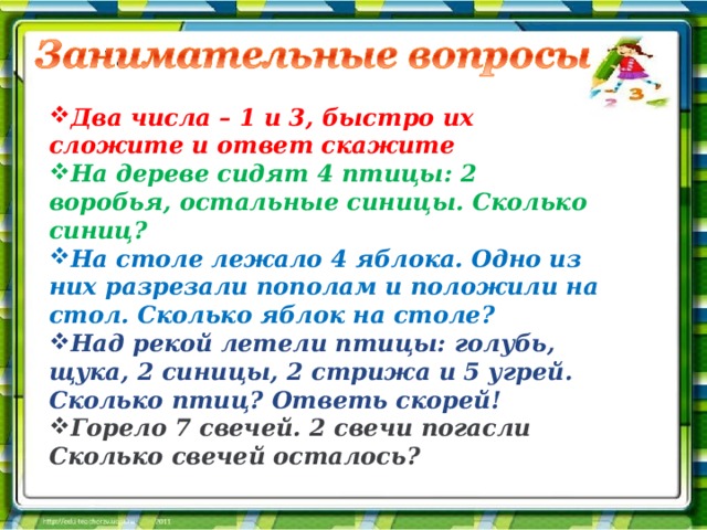 Два числа – 1 и 3, быстро их сложите и ответ скажите На дереве сидят 4 птицы: 2 воробья, остальные синицы. Сколько синиц? На столе лежало 4 яблока. Одно из них разрезали пополам и положили на стол. Сколько яблок на столе? Над рекой летели птицы: голубь, щука, 2 синицы, 2 стрижа и 5 угрей. Сколько птиц? Ответь скорей! Горело 7 свечей. 2 свечи погасли Сколько свечей осталось?  