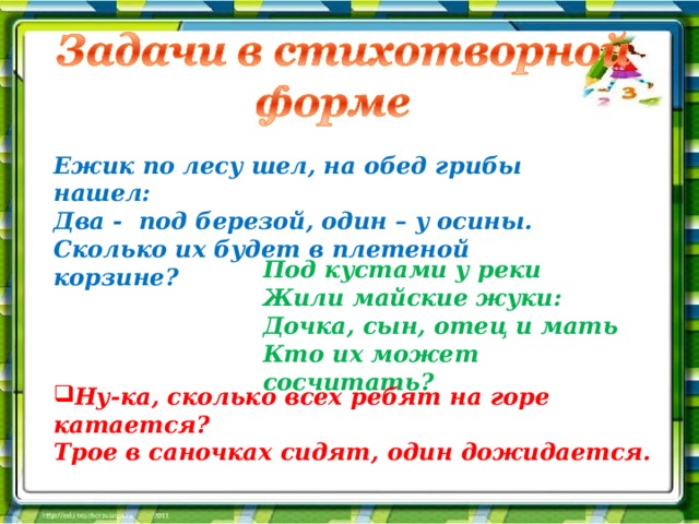 Ежик по лесу шел, на обед грибы нашел: Два - под березой, один – у осины. Сколько их будет в плетеной корзине? Под кустами у реки Жили майские жуки: Дочка, сын, отец и мать Кто их может сосчитать? Ну-ка, сколько всех ребят на горе катается? Трое в саночках сидят, один дожидается. 