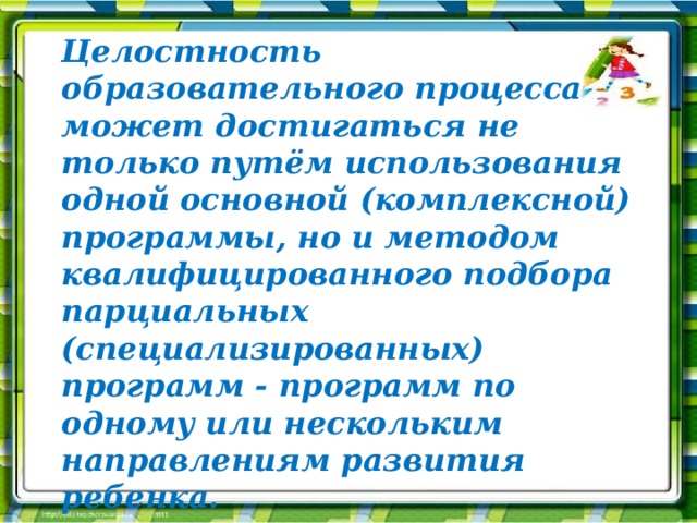 Целостность образовательного процесса может достигаться не только путём использования одной основной (комплексной) программы, но и методом квалифицированного подбора парциальных (специализированных) программ - программ по одному или нескольким направлениям развития ребенка. Целостность образовательного процесса может достигаться не только путём использования одной основной (комплексной) программы, но и методом квалифицированного подбора парциальных (специализированных) программ - программ по одному или нескольким направлениям развития ребенка. 