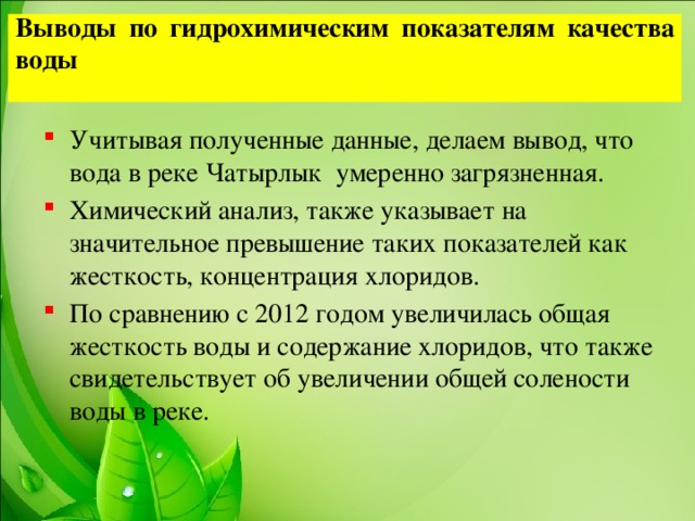 Выводы по гидрохимическим показателям качества воды   Учитывая полученные данные, делаем вывод, что вода в реке Чатырлык умеренно загрязненная. Химический анализ, также указывает на значительное превышение таких показателей как жесткость, концентрация хлоридов. По сравнению с 2012 годом увеличилась общая жесткость воды и содержание хлоридов, что также свидетельствует об увеличении общей солености воды в реке.  