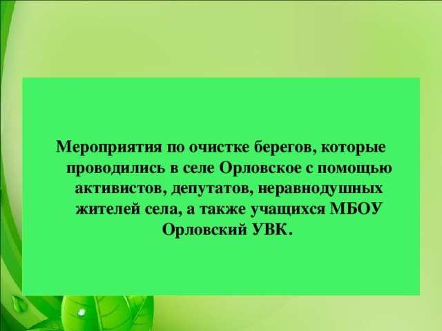 Мероприятия по очистке берегов, которые проводились в селе Орловское с помощью активистов, депутатов, неравнодушных жителей села, а также учащихся МБОУ Орловский УВК.  