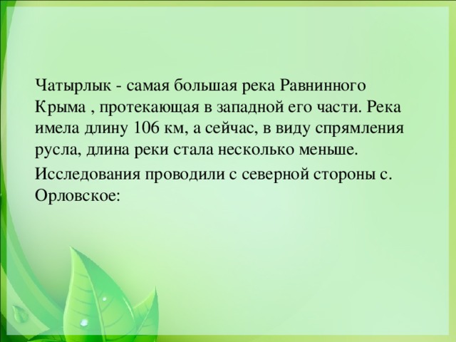 Чатырлык - самая большая река Равнинного Крыма , протекающая в западной его части. Река имела длину 106 км, а сейчас, в виду спрямления русла, длина реки стала несколько меньше. Исследования проводили с северной стороны с. Орловское:  