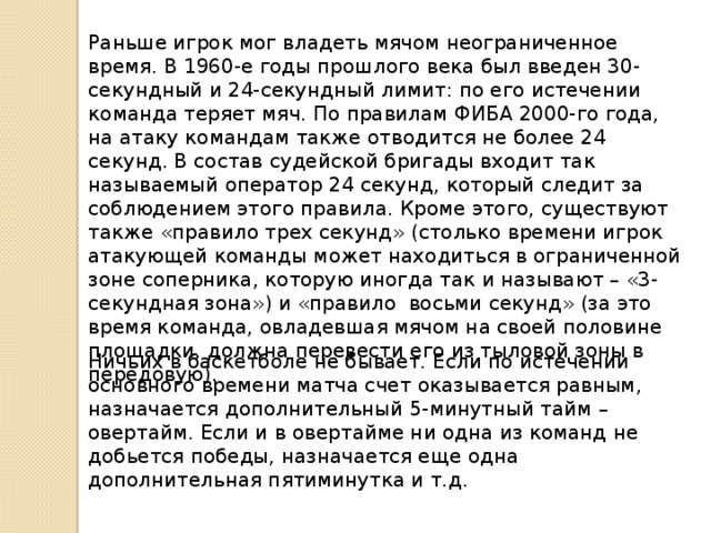 Раньше игрок мог владеть мячом неограниченное время. В 1960-е годы прошлого века был введен 30-секундный и 24-секундный лимит: по его истечении команда теряет мяч. По правилам ФИБА 2000-го года, на атаку командам также отводится не более 24 секунд. В состав судейской бригады входит так называемый оператор 24 секунд, который следит за соблюдением этого правила. Кроме этого, существуют также «правило трех секунд» (столько времени игрок атакующей команды может находиться в ограниченной зоне соперника, которую иногда так и называют – «3-секундная зона») и «правило восьми секунд» (за это время команда, овладевшая мячом на своей половине площадки, должна перевести его из тыловой зоны в передовую). Ничьих в баскетболе не бывает. Если по истечении основного времени матча счет оказывается равным, назначается дополнительный 5-минутный тайм – овертайм. Если и в овертайме ни одна из команд не добьется победы, назначается еще одна дополнительная пятиминутка и т.д. 