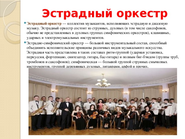 Эстрадный оркестр Эстрадный оркестр  — коллектив музыкантов, исполняющих эстрадную и джазовую музыку. Эстрадный оркестр состоит из струнных, духовых (в том числе саксофонов, обычно не представленных в духовых группах симфонических оркестров), клавишных, ударных и электромузыкальных инструментов. Эстрадно-симфонический оркестр — большой инструментальный состав, способный объединить исполнительские принципы различных видов музыкального искусства. Эстрадная часть представлена в таких составах ритм-группой (ударная установка, перкуссия, фортепиано, синтезатор, гитара, бас-гитара) и полным биг-бэндом (группы труб, тромбонов и саксофонов); симфоническая — большой группой струнных смычковых инструментов, группой деревянных духовых, литаврами, арфой и прочих. 
