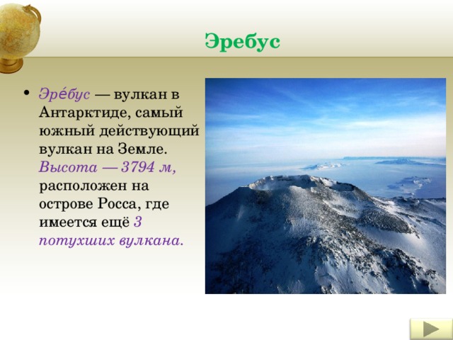 Эребус Эре́бус — вулкан в Антарктиде, самый южный действующий вулкан на Земле. Высота — 3794 м, расположен на острове Росса, где имеется ещё 3 потухших вулкана. 