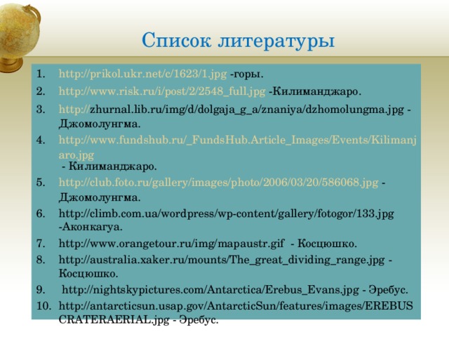 Список литературы http://prikol.ukr.net/c/1623/1.jpg  -горы. http://www.risk.ru/i/post/2/2548_full.jpg -Килиманджаро. http:// zhurnal.lib.ru/img/d/dolgaja_g_a/znaniya/dzhomolungma.jpg - Джомолунгма. http://www.fundshub.ru/_FundsHub.Article_Images/Events/Kilimanjaro.jpg - Килиманджаро. http://club.foto.ru/gallery/images/photo/2006/03/20/586068.jpg - Джомолунгма. http://climb.com.ua/wordpress/wp-content/gallery/fotogor/133.jpg -Аконкагуа. http://www.orangetour.ru/img/mapaustr.gif - Косцюшко. http://australia.xaker.ru/mounts/The_great_dividing_range.jpg - Косцюшко.  http://nightskypictures.com/Antarctica/Erebus_Evans.jpg - Эребус. http://antarcticsun.usap.gov/AntarcticSun/features/images/EREBUSCRATERAERIAL.jpg - Эребус.     Insert a picture of one of the points of interest for your country.  