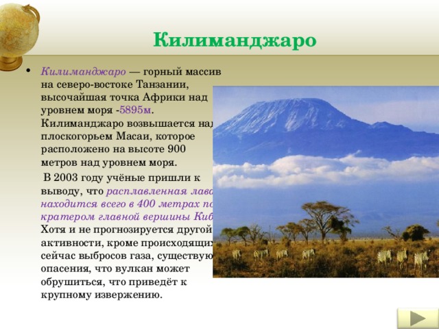 Килиманджаро Килиманджаро — горный массив на северо-востоке Танзании, высочайшая точка Африки над уровнем моря - 5895м . Килиманджаро возвышается над плоскогорьем Масаи, которое расположено на высоте 900 метров над уровнем моря.  В 2003 году учёные пришли к выводу, что расплавленная лава находится всего в 400 метрах под кратером главной вершины Кибо . Хотя и не прогнозируется другой активности, кроме происходящих сейчас выбросов газа, существуют опасения, что вулкан может обрушиться, что приведёт к крупному извержению. Insert a picture illustrating a season in your country. 4 