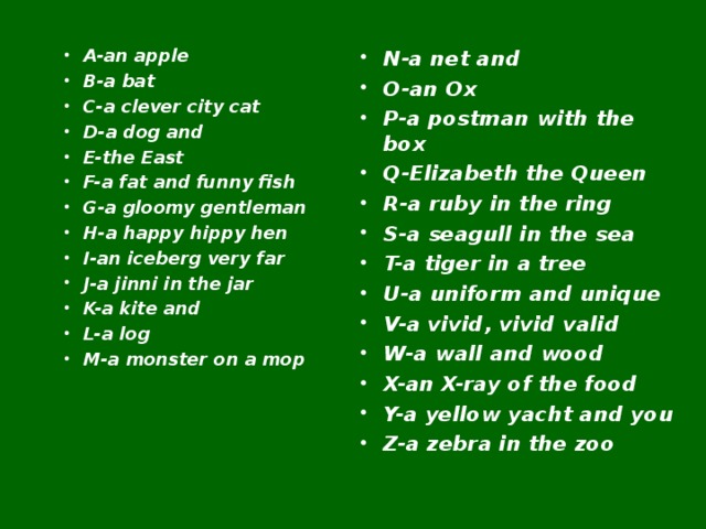 A-an apple B-a bat C-a clever city cat D-a dog and E-the East F-a fat and funny fish G-a gloomy gentleman H-a happy hippy hen I-an iceberg very far J-a jinni in the jar K-a kite and L-a log M-a monster on a mop  N-a net and O-an Ox P-a postman with the box Q-Elizabeth the Queen R-a ruby in the ring S-a seagull in the sea T-a tiger in a tree U-a uniform and unique V-a vivid, vivid valid W-a wall and wood X-an X-ray of the food Y-a yellow yacht and you Z-a zebra in the zoo  