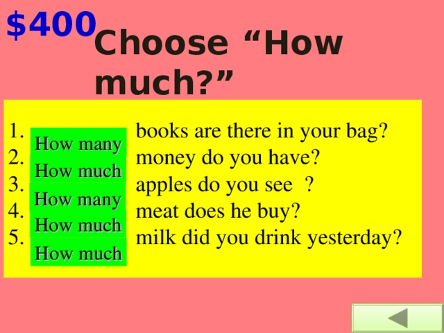 $400 Choose “How much?”  or “How many?”     books are there in your bag?     money do you have?    apples do you see  ?     meat does he buy?      milk did you drink yesterday?   How many How much How many How much How much 