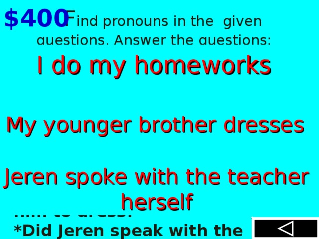  F ind pronouns in the given  questions. Answer the questions: *Did you do your homework yourself or did your friend help you? *Does your younger brother dress himself or do you help him to dress? *D id  Jeren speak with the teacher h er self? $400  I do my homeworks myself  My younger brother dresses himself Jeren spoke with the teacher h er self  