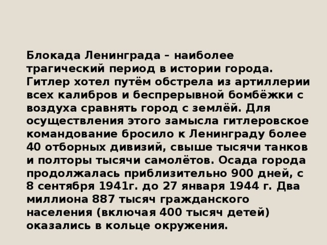 Блокада Ленинграда – наиболее трагический период в истории города.  Гитлер хотел путём обстрела из артиллерии всех калибров и беспрерывной бомбёжки с воздуха сравнять город с землёй. Для осуществления этого замысла гитлеровское командование бросило к Ленинграду более 40 отборных дивизий, свыше тысячи танков и полторы тысячи самолётов. Осада города продолжалась приблизительно 900 дней, с 8 сентября 1941г. до 27 января 1944 г. Два миллиона 887 тысяч гражданского населения (включая 400 тысяч детей) оказались в кольце окружения. 