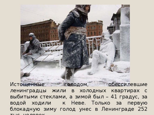 Истощенные голодом, обессилевшие ленинградцы жили в холодных квартирах с выбитыми стеклами, а зимой был – 41 градус, за водой ходили к Неве. Только за первую блокадную зиму голод унес в Ленинграде 252 тыс. человек. 