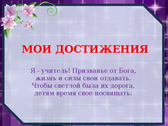МОИ ДОСТИЖЕНИЯ Я - учитель! Призванье от Бога,  жизнь и силы свои отдавать.  Чтобы светлой была их дорога,  детям время свое посвящать. 