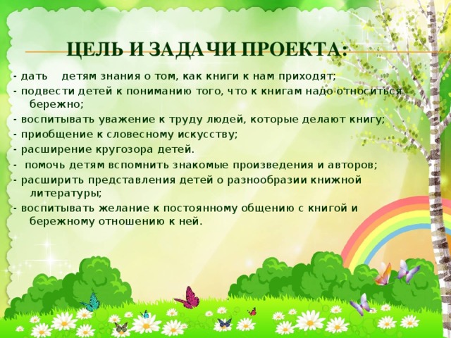 Цель и задачи проекта: - дать детям знания о том, как книги к нам приходят; - подвести детей к пониманию того, что к книгам надо относиться бережно; - воспитывать уважение к труду людей, которые делают книгу; - приобщение к словесному искусству; - расширение кругозора детей. - помочь детям вспомнить знакомые произведения и авторов; - расширить представления детей о разнообразии книжной литературы; - воспитывать желание к постоянному общению с книгой и бережному отношению к ней.  