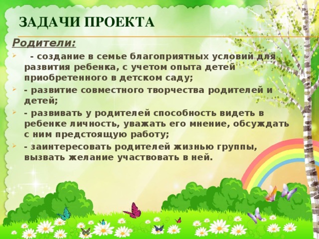 Задачи проекта Родители:    - создание в семье благоприятных условий для развития ребенка, с учетом опыта детей приобретенного в детском саду; - развитие совместного творчества родителей и детей; - развивать у родителей способность видеть в ребенке личность, уважать его мнение, обсуждать с ним предстоящую работу; - заинтересовать родителей жизнью группы, вызвать желание участвовать в ней. 