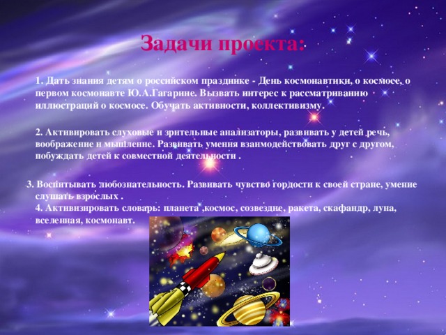 Задачи проекта:  1. Дать знания детям о российском празднике - День космонавтики, о космосе, о первом космонавте Ю.А.Гагарине. Вызвать интерес к рассматриванию иллюстраций о космосе. Обучать активности, коллективизму.  2. Активировать слуховые и зрительные анализаторы, развивать у детей речь, воображение и мышление. Развивать умения взаимодействовать друг с другом, побуждать детей к совместной деятельности .  3. Воспитывать любознательность. Развивать чувство гордости к своей стране, умение слушать взрослых .  4. Активизировать словарь: планета ,космос, созвездие, ракета, скафандр, луна, вселенная, космонавт.   