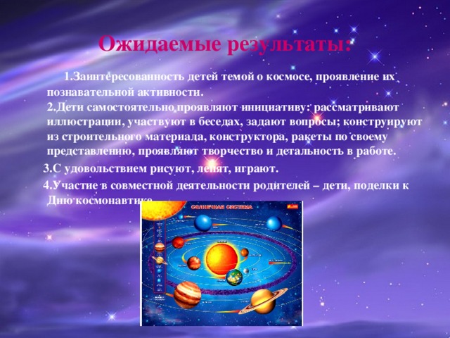 Ожидаемые результаты:  1.Заинтересованность детей темой о космосе, проявление их познавательной активности.  2.Дети самостоятельно проявляют инициативу: рассматривают иллюстрации, участвуют в беседах, задают вопросы; конструируют из строительного материала, конструктора, ракеты по своему представлению, проявляют творчество и детальность в работе.  3.С удовольствием рисуют, лепят, играют.  4.Участие в совместной деятельности родителей – дети, поделки к Дню космонавтике   