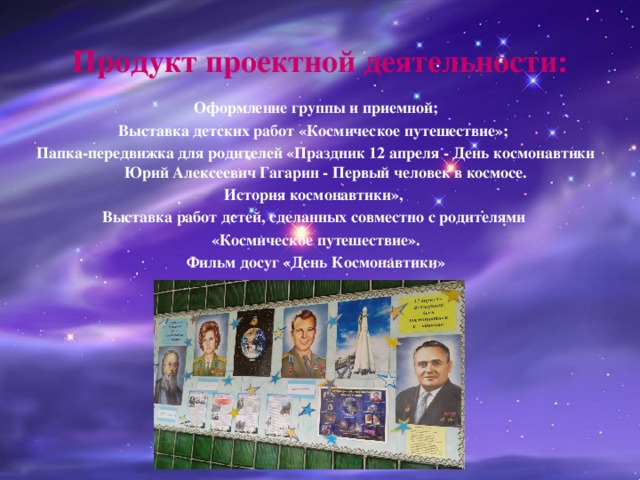 Продукт проектной деятельности: Оформление группы и приемной; Выставка детских работ «Космическое путешествие»; Папка-передвижка для родителей «Праздник 12 апреля - День космонавтики Юрий Алексеевич Гагарин - Первый человек в космосе. История космонавтики», Выставка работ детей, сделанных совместно с родителями «Космическое путешествие». Фильм досуг «День Космонавтики» 
