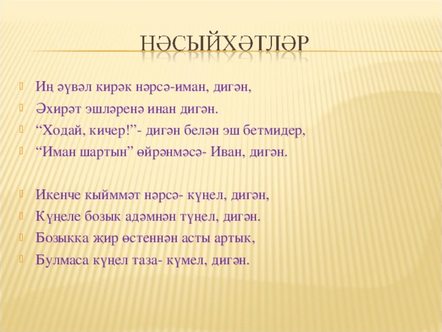 Иң әүвәл кирәк нәрсә-иман, дигән, Әхирәт эшләренә инан дигән. “ Ходай, кичер!”- дигән белән эш бетмидер, “ Иман шартын” өйрәнмәсә- Иван, дигән.  Икенче кыйммәт нәрсә- күңел, дигән, Күңеле бозык адәмнән түңел, дигән. Бозыкка җир өстеннән асты артык, Булмаса күңел таза- күмел, дигән. 