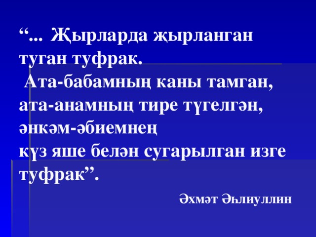 “ ...  Җ ырларда җ ырланган  туган туфрак.  Ата-бабамның каны тамган,  ата-анамның тире түгелгән, әнкәм-әбиемнең  күз яше белән сугарылган изге туфрак”.   Әхмәт Әһлиуллин   