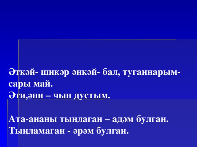      Әткәй- шикәр әнкәй- бал, туганнарым-сары май.  Әти,әни – чын дустым.   Ата-ананы тыңлаган – адәм булган.  Тыңламаган - әрәм булган.   Атасын алдаган, илен алдар.   Ата данын онытма, дан эшләүдән курыкма.         
