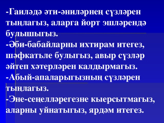 -Гаиләдә әти-әниләрнең сүзләрен тыңлагыз, аларга йорт эшләрендә булышыгыз.  -Әби-бабайларны ихтирам итегез, шәфкатьле булыгыз, авыр сүзләр әйтеп хәтерләрен калдырмагыз.  -Абый-апаларыгызның сүзләрен тыңлагыз.  -Эне-сеңелләрегезне кыерсытмагыз, аларны уйнатыгыз, ярдәм итегез. 