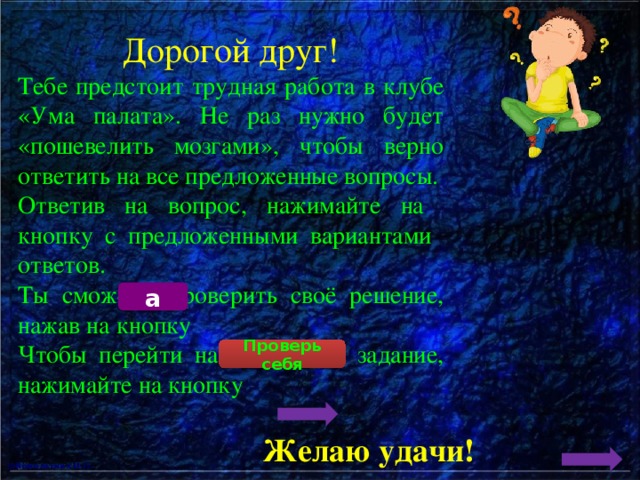 Дорогой друг! Тебе предстоит трудная работа в клубе «Ума палата». Не раз нужно будет «пошевелить мозгами», чтобы верно ответить на все предложенные вопросы. Ответив на вопрос, нажимайте на кнопку с предложенными вариантами ответов. Ты сможешь проверить своё решение, нажав на кнопку Чтобы перейти на следующее задание, нажимайте на кнопку а Проверь себя Желаю удачи! 