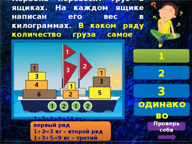 Корабль перевозит груз в ящиках. На каждом ящике написан его вес в килограммах. В каком ряду количество груза самое  большое? 1 2 3 одинаково 1+3+4+6=14 кг – первый ряд 1+2=3 кг – второй ряд 1+3+5=9 кг – третий ряд Проверь себя 