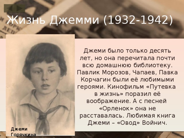 Жизнь Джемми (1932-1942) Джеми было только десять лет, но она перечитала почти всю домашнюю библиотеку. Павлик Морозов, Чапаев, Павка Корчагин были её любимыми героями. Кинофильм «Путевка в жизнь» поразил её воображение. А с песней «Орленок» она не расставалась. Любимая книга Джеми – «Овод» Войнич. Джеми Горячкина 
