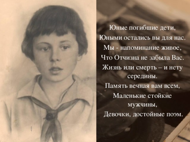 Юные погибшие дети, Юными остались вы для нас. Мы - напоминание живое, Что Отчизна не забыла Вас. Жизнь или смерть – и нету середины. Память вечная вам всем, Маленькие стойкие мужчины,  Девочки, достойные поэм. Л. Кузубов 
