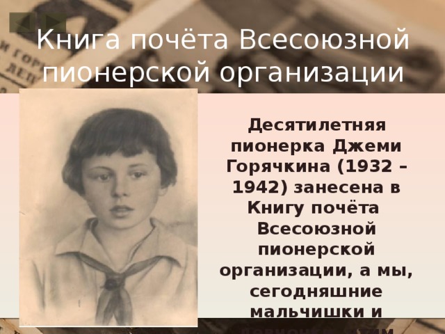 Книга почёта Всесоюзной пионерской организации Десятилетняя пионерка Джеми Горячкина (1932 – 1942) занесена в Книгу почёта Всесоюзной пионерской организации, а мы, сегодняшние мальчишки и девчонки, чтим память о её подвиге .  