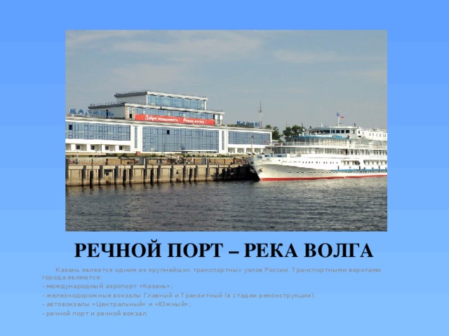 РЕЧНОЙ ПОРТ – РЕКА ВОЛГА  Казань является одним из крупнейших транспортных узлов России. Транспортными воротами города являются: - международный аэропорт «Казань»; - железнодорожные вокзалы Главный и Транзитный (в стадии реконструкции); - автовокзалы «Центральный» и «Южный»; - речной порт и речной вокзал. 