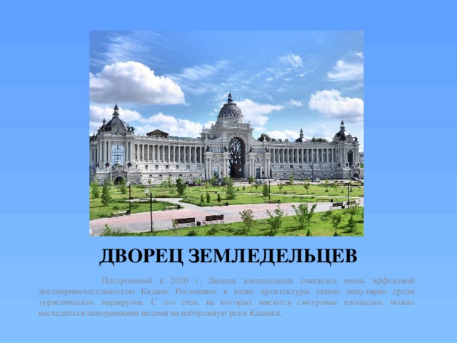 ДВОРЕЦ ЗЕМЛЕДЕЛЬЦЕВ  Построенный в 2010 г, Дворец земледельцев считается очень эффектной достопримечательностью Казани. Роскошное в плане архитектуры здание популярно среди туристических маршрутов. С его стен, на которых имеются смотровые площадки, можно насладиться панорамными видами на набережную реки Казанки. 