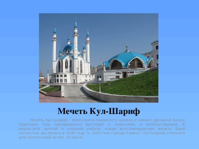 Мечеть Кул-Шариф  Мечеть Кул Шариф - жемчужина Казанского кремля и символ духовной жизни Поволжья. Она одновременно выглядит и невесомой, и величественной. В результате долгой и упорной работы новая многоминаретная мечеть была полностью достроена в 2005 году (к 1000-тию города Казань). Кул-Шариф открылся для посетителей летом, 24 июня. 