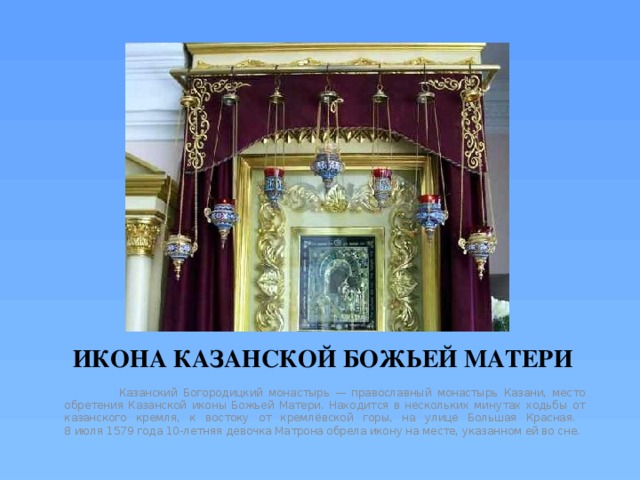 ИКОНА КАЗАНСКОЙ БОЖЬЕЙ МАТЕРИ  Казанский Богородицкий монастырь — православный монастырь Казани, место обретения Казанской иконы Божьей Матери. Находится в нескольких минутах ходьбы от казанского кремля, к востоку от кремлёвской горы, на улице Большая Красная.  8 июля 1579 года 10-летняя девочка Матрона обрела икону на месте, указанном ей во сне. 