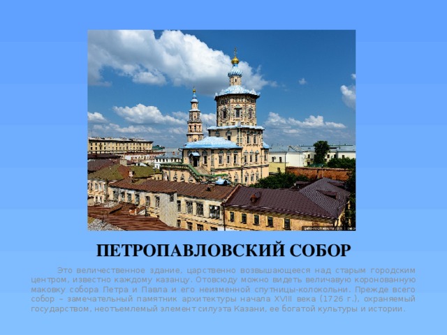 ПЕТРОПАВЛОВСКИЙ СОБОР  Это величественное здание, царственно возвышающееся над старым городским центром, известно каждому казанцу. Отовсюду можно видеть величавую коронованную маковку собора Петра и Павла и его неизменной спутницы-колокольни. Прежде всего собор – замечательный памятник архитектуры начала XVIII века (1726 г.), охраняемый государством, неотъемлемый элемент силуэта Казани, ее богатой культуры и истории. 